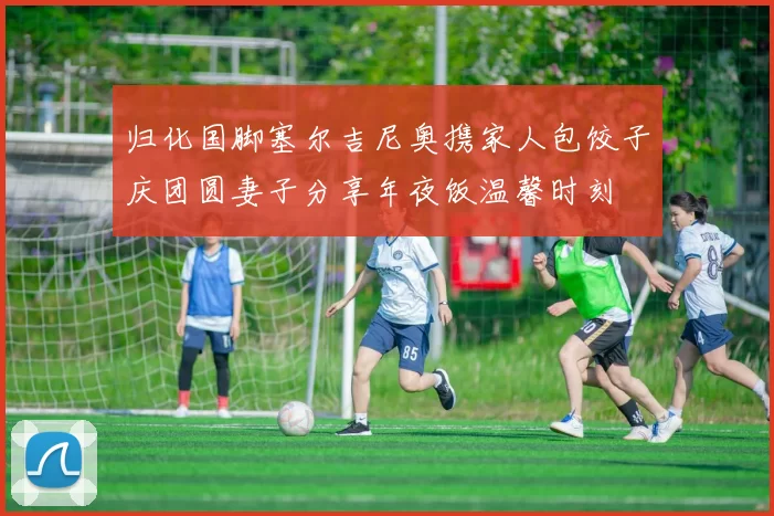 归化国脚塞尔吉尼奥携家人包饺子庆团圆妻子分享年夜饭温馨时刻