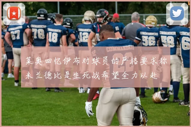 莱奥回忆伊布对球员的严格要求称米兰德比是生死战希望全力以赴