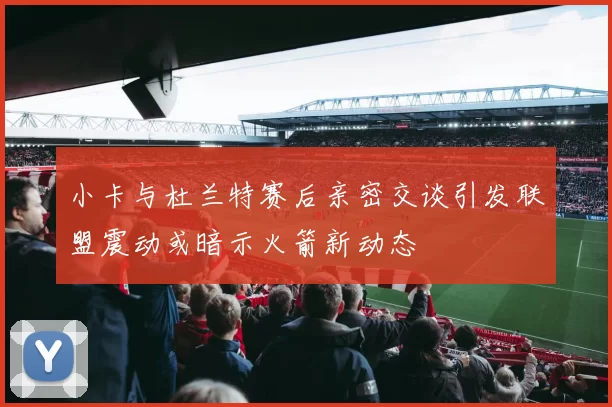 小卡与杜兰特赛后亲密交谈引发联盟震动或暗示火箭新动态