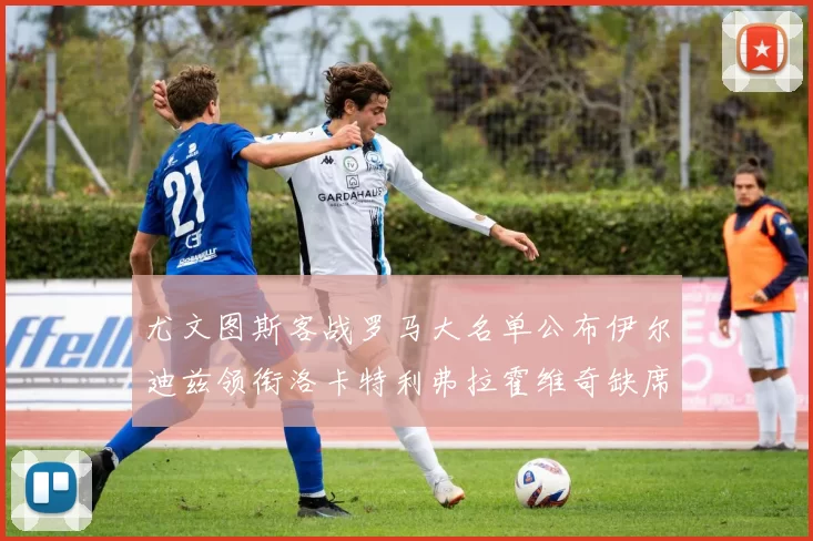 尤文图斯客战罗马大名单公布伊尔迪兹领衔洛卡特利弗拉霍维奇缺席