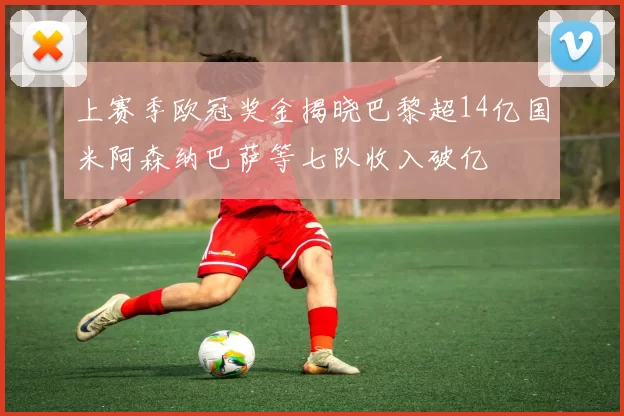 上赛季欧冠奖金揭晓巴黎超14亿国米阿森纳巴萨等七队收入破亿