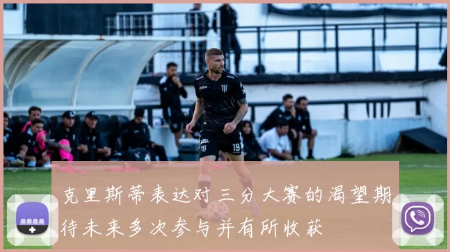 克里斯蒂表达对三分大赛的渴望期待未来多次参与并有所收获