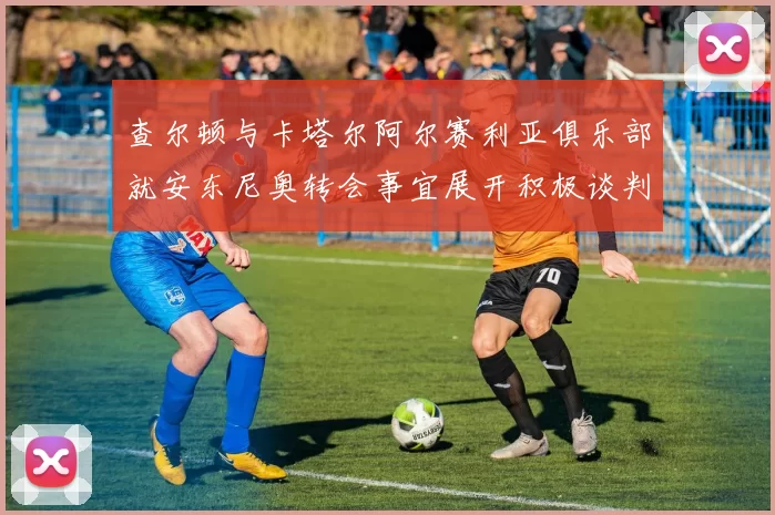 查尔顿与卡塔尔阿尔赛利亚俱乐部就安东尼奥转会事宜展开积极谈判