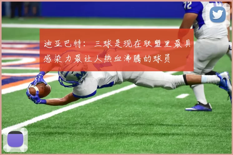 迪亚巴特：三球是现在联盟里最具感染力最让人热血沸腾的球员
