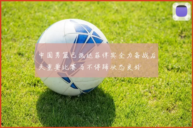中国男篮已抵达菲律宾全力备战后天重要比赛马不停蹄状态良好