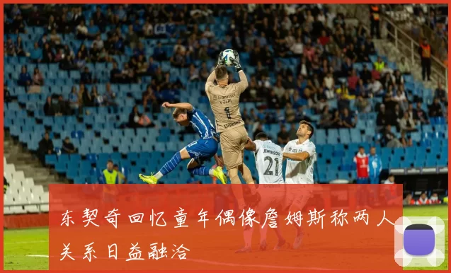 东契奇回忆童年偶像詹姆斯称两人关系日益融洽