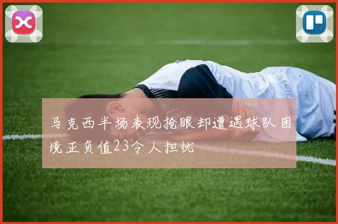 马克西半场表现抢眼却遭遇球队困境正负值23令人担忧