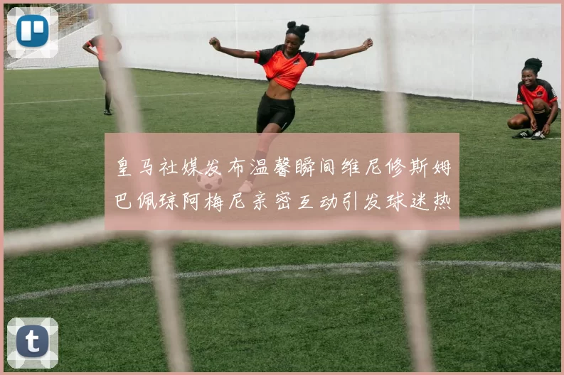 皇马社媒发布温馨瞬间维尼修斯姆巴佩琼阿梅尼亲密互动引发球迷热议