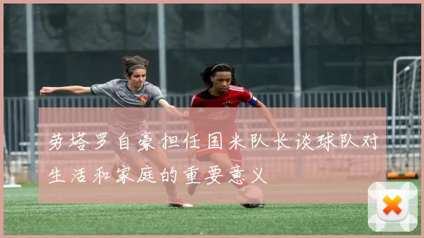 劳塔罗自豪担任国米队长谈球队对生活和家庭的重要意义