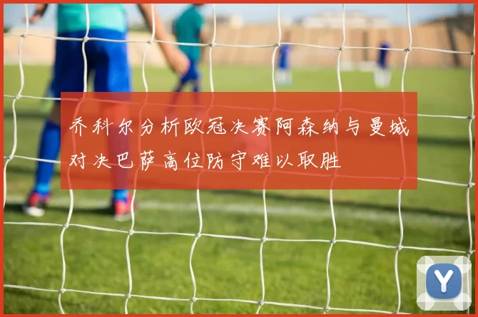 乔科尔分析欧冠决赛阿森纳与曼城对决巴萨高位防守难以取胜