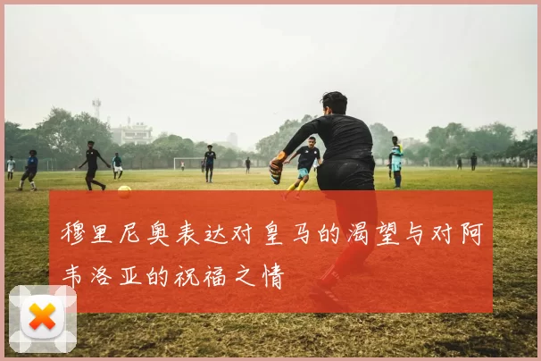 穆里尼奥表达对皇马的渴望与对阿韦洛亚的祝福之情