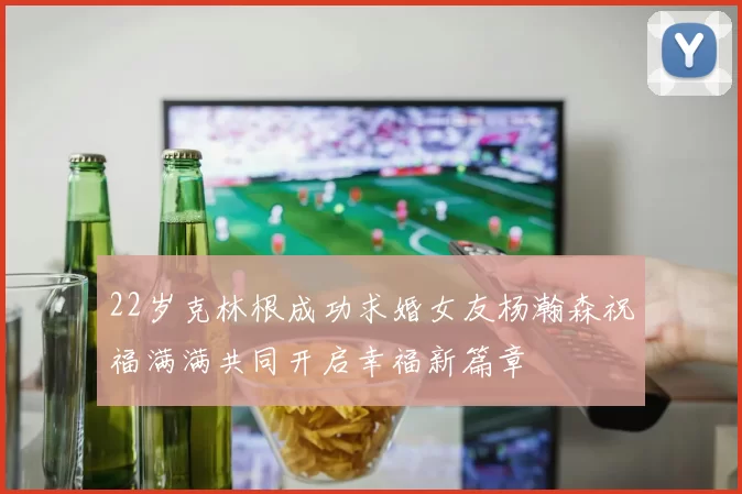 22岁克林根成功求婚女友杨瀚森祝福满满共同开启幸福新篇章