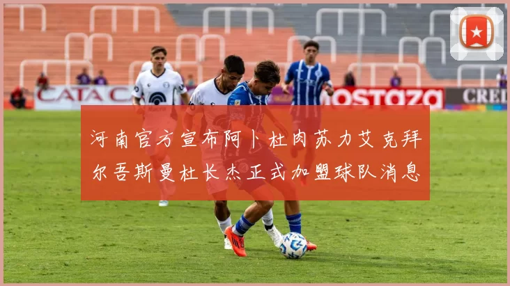 河南官方宣布阿卜杜肉苏力艾克拜尔吾斯曼杜长杰正式加盟球队消息