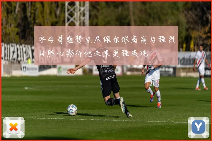 字母哥盛赞克尼佩尔球商高与强烈好胜心期待他未来更强表现