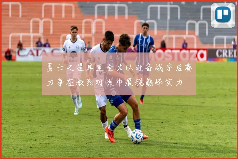 勇士之星库里全力以赴备战季后赛力争在激烈对决中展现巅峰实力