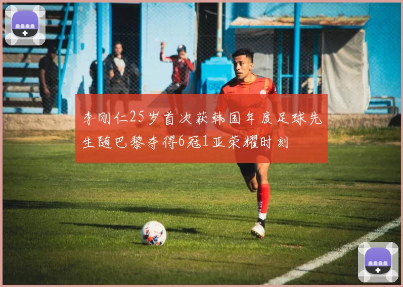 李刚仁25岁首次获韩国年度足球先生随巴黎夺得6冠1亚荣耀时刻
