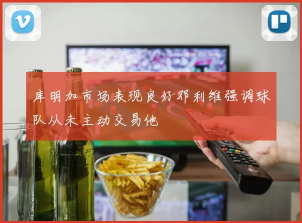 库明加市场表现良好邓利维强调球队从未主动交易他