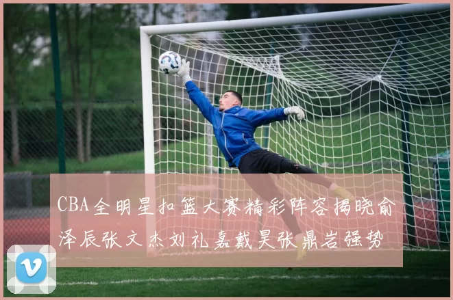 CBA全明星扣篮大赛精彩阵容揭晓俞泽辰张文杰刘礼嘉戴昊张鼎岩强势参赛