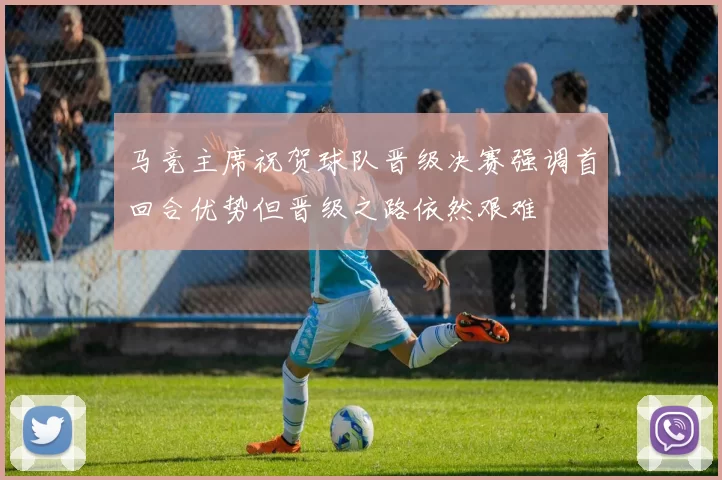 马竞主席祝贺球队晋级决赛强调首回合优势但晋级之路依然艰难