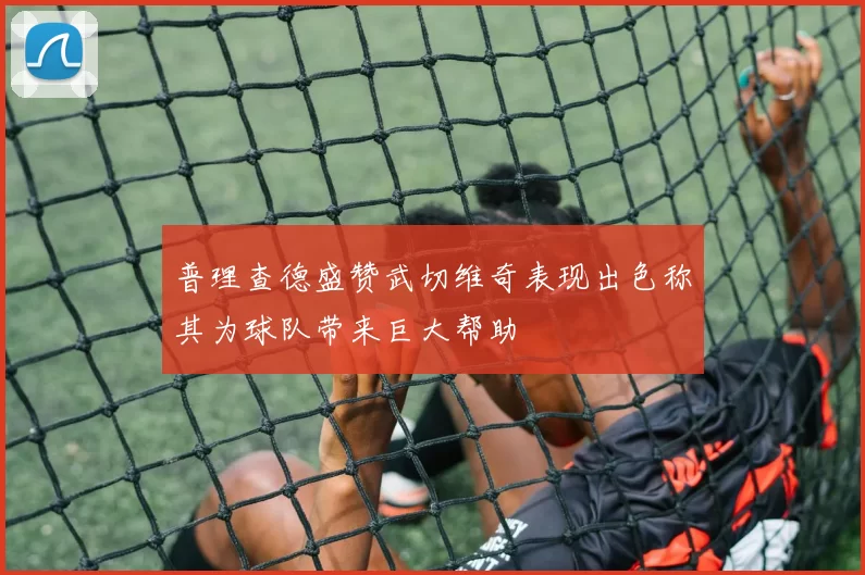 普理查德盛赞武切维奇表现出色称其为球队带来巨大帮助