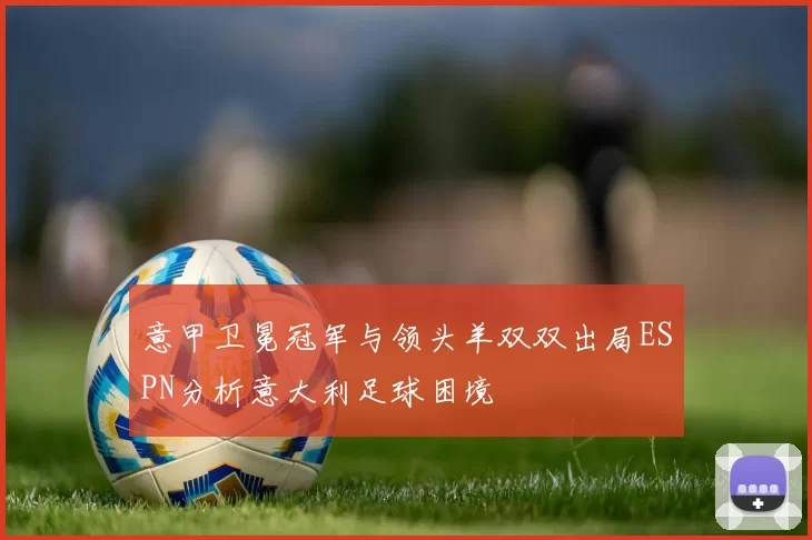 意甲卫冕冠军与领头羊双双出局ESPN分析意大利足球困境