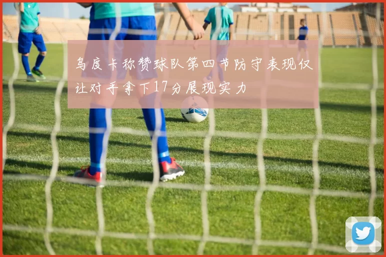 乌度卡称赞球队第四节防守表现仅让对手拿下17分展现实力