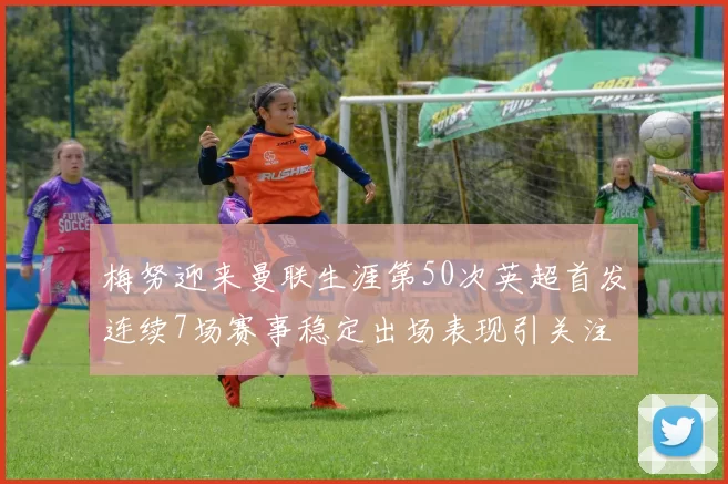 梅努迎来曼联生涯第50次英超首发连续7场赛事稳定出场表现引关注