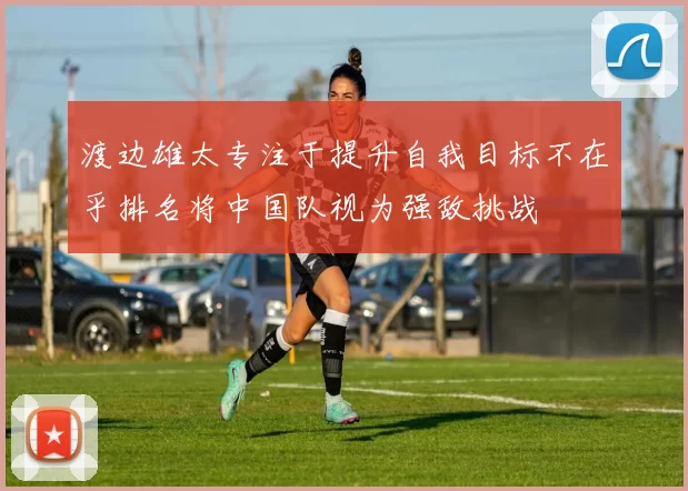 渡边雄太专注于提升自我目标不在乎排名将中国队视为强敌挑战