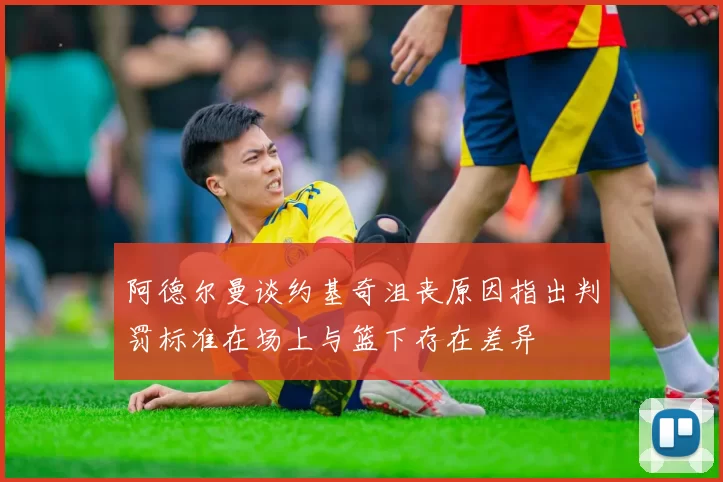 阿德尔曼谈约基奇沮丧原因指出判罚标准在场上与篮下存在差异