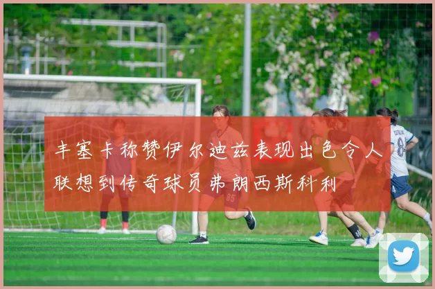 丰塞卡称赞伊尔迪兹表现出色令人联想到传奇球员弗朗西斯科利