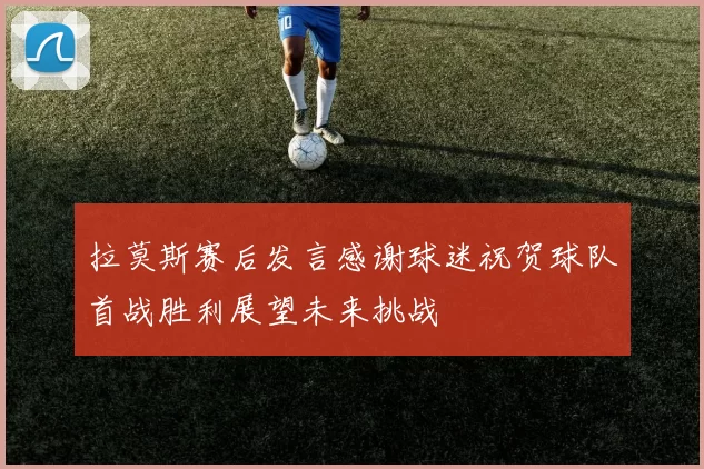 拉莫斯赛后发言感谢球迷祝贺球队首战胜利展望未来挑战