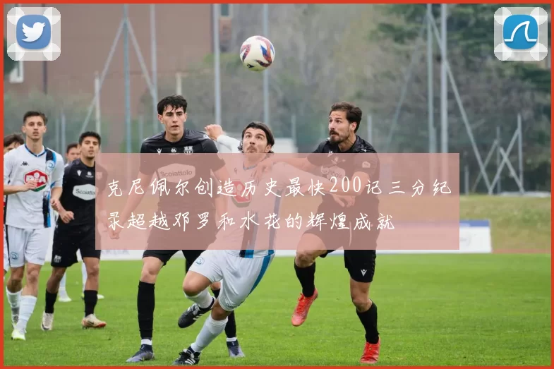 克尼佩尔创造历史最快200记三分纪录超越邓罗和水花的辉煌成就