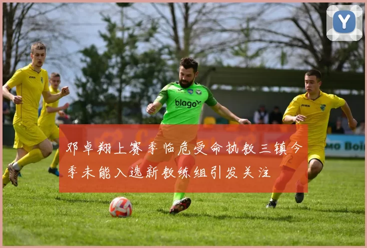 邓卓翔上赛季临危受命执教三镇今季未能入选新教练组引发关注