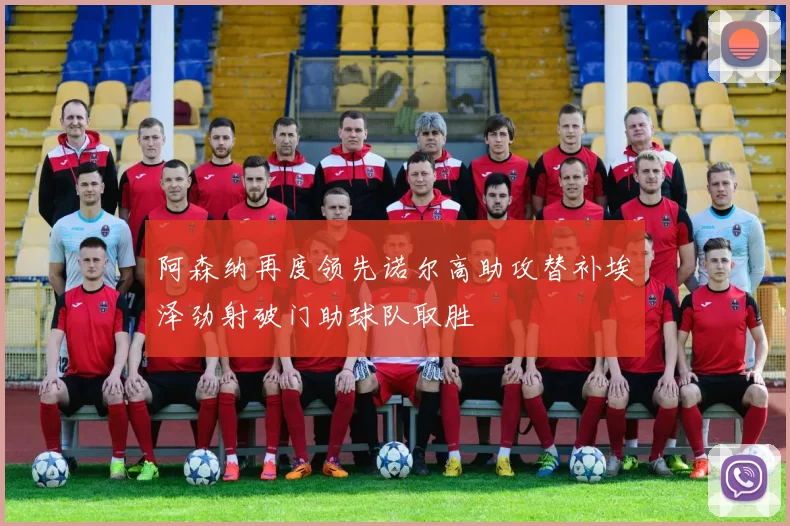 阿森纳再度领先诺尔高助攻替补埃泽劲射破门助球队取胜